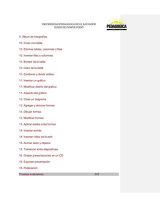 UNIVERSIDAD PEDAGOGICA DE EL SALVADOR 
CURSO DE POWER POINT 
9. Álbum de fotografías 
10. Crear una tabla 
10. Eliminar tablas, columnas o filas 
10. Insertar filas o columnas 
10. Bordes de la tabla 
10. Color de la tabla 
10. Combinar y dividir celdas 
11. Insertar un gráfico 
11. Modificar diseño del gráfico 
11. Aspecto del gráfico 
12. Crear un diagrama 
12. Agregar y eliminar formas 
13. Dibujar formas 
13. Modificar formas 
13. Aplicar estilos a las formas 
14. Insertar sonido 
14. Insertar vídeo de la web 
15. Animar texto y objetos 
15. Transición entre diapositivas 
16. Grabar presentaciones en un CD 
16. Exportar presentación 
16. Publicación Pruebas evaluativas 242  