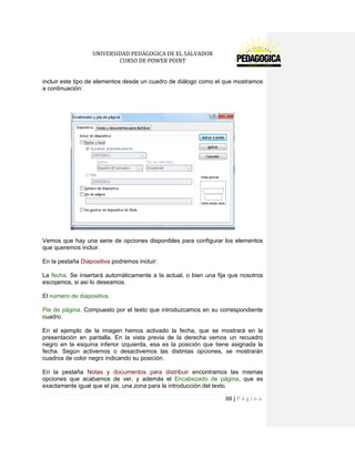 UNIVERSIDAD PEDAGOGICA DE EL SALVADOR 
CURSO DE POWER POINT 
88 | P á g i n a 
incluir este tipo de elementos desde un cuadro de diálogo como el que mostramos a continuación: 
Vemos que hay una serie de opciones disponibles para configurar los elementos que queremos incluir. 
En la pestaña Diapositiva podremos incluir: 
La fecha. Se insertará automáticamente a la actual, o bien una fija que nosotros escojamos, si así lo deseamos. 
El número de diapositiva. 
Pie de página. Compuesto por el texto que introduzcamos en su correspondiente cuadro. 
En el ejemplo de la imagen hemos activado la fecha, que se mostrará en la presentación en pantalla. En la vista previa de la derecha vemos un recuadro negro en la esquina inferior izquierda, esa es la posición que tiene asignada la fecha. Según activemos o desactivemos las distintas opciones, se mostrarán cuadros de color negro indicando su posición. 
En la pestaña Notas y documentos para distribuir encontramos las mismas opciones que acabamos de ver, y además el Encabezado de página, que es exactamente igual que el pie, una zona para la introducción del texto.  