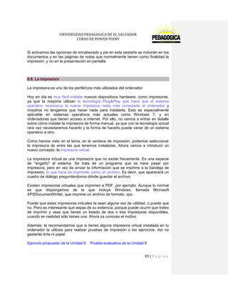 UNIVERSIDAD PEDAGOGICA DE EL SALVADOR 
CURSO DE POWER POINT 
89 | P á g i n a 
Si activamos las opciones de encabezado y pie en esta pestaña se incluirán en los documentos y en las páginas de notas que normalmente tienen como finalidad la impresión, y no en la presentación en pantalla. 
8.8. La impresora 
La impresora es uno de los periféricos más utilizados del ordenador. 
Hoy en día es muy fácil instalar nuevos dispositivos hardware, como impresoras, ya que la mayoría utilizan la tecnología Plug&Play que hace que el sistema operativo reconozca la nueva impresora nada más conectarla al ordenador y nosotros no tengamos que hacer nada para instalarla. Esto es especialmente aplicable en sistemas operativos más actuales como Windows 7, y en ordenadores que tienen acceso a internet. Por ello, no vamos a entrar en detalle sobre cómo instalar la impresora de forma manual, ya que con la tecnología actual rara vez necesitaremos hacerlo y la forma de hacerlo puede variar de un sistema operativo a otro. 
Como hemos visto en el tema, en la ventana de impresión, podemos seleccionar la impresora de entre las que tenemos instaladas. Ahora vamos a introducir un nuevo concepto: la impresora virtual. 
La impresora virtual es una impresora que no existe físicamente. Es una especie de "engaño" al sistema. Se trata de un programa que se hace pasar por impresora, pero en vez de enviar la información que se imprime a la bandeja de impresión, lo que hace es imprimirlo como un archivo. Es decir, que aparecerá un cuadro de diálogo preguntándonos dónde guardar el archivo. 
Existen impresoras virtuales que imprimen a PDF, por ejemplo. Aunque lo normal es que dispongamos de la que incluye Windows, llamada Microsoft XPSDocumentWriter, que imprime un archivo de formato .xps. 
Puede que estas impresoras virtuales te sean alguna vez de utilidad, o puede que no. Pero es interesante que sepas de su exitencia, porque puede ocurrir que trates de imprimir y veas que tienes un listado de dos o tres impresoras disponibles, cuando en realidad sólo tienes una. Ahora ya conoces el motivo. 
Además, te recomendamos que si tienes alguna impresora virtual instalada en tu ordenador la utilices para realizar pruebas de impresión o los ejercicios. Así no gastarás tinta ni papel. 
Ejercicio propuesto de la Unidad 8 Prueba evaluativa de la Unidad 8  
