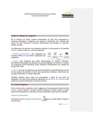UNIVERSIDAD PEDAGOGICA DE EL SALVADOR 
CURSO DE POWER POINT 
90 | P á g i n a 
Unidad 9. Trabajar con imágenes 
En la mayoría de casos, nuestra presentación se verá muy enriquecida si incorpora fotografías o imágenes que apoyen la explicación con material más visual. Por eso PowerPoint incorpora herramientas que facilitan su inserción, retoque y ajuste. 
Los elementos de este tipo que podemos introducir se encuentran en la pestaña Insertar > grupo Imágenes, y son los siguientes: 
- Imágenes prediseñadas. Son imágenes que incorpora Office en una librería organizada por categorías. 
- Imagen. Son imágenes que están almacenadas en nuestro ordenador. Normalmente fotografías procedentes de cámaras digitales, de Internet, o creadas con programas como Photoshop, Gimp, Fireworks, PaintShopPro, etc. Suelen ser de tipo JPG o GIF. 
- Captura. Se trata de imágenes que genera PowerPoint automáticamente a partir de una captura de pantalla, es decir, que representan ventanas o elementos que se están mostrando en nuestro ordenador. 
También veremos cómo crear una presentación a partir de una serie de fotografías. De esta forma podremos agruparlas en un Álbum de fotografías que podremos compartir fácilmente a través de internet. 9.1. Insertar imágenes 
Como hemos dicho, podremos incluir imágenes en la presentación desde la ficha Insertar, grupo Imágenes. Aunque también podríamos hacerlo desde el propio diseño de la diapositiva, si éste tiene una zona dedicada a este tipo de contenido. 
Imágenes prediseñadas. 
Si hacemos clic en Imágenes prediseñadas aparece el panel lateral Imágenes prediseñadas.  