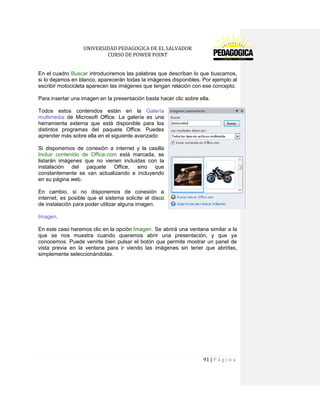 UNIVERSIDAD PEDAGOGICA DE EL SALVADOR 
CURSO DE POWER POINT 
91 | P á g i n a 
En el cuadro Buscar introduciremos las palabras que describan lo que buscamos, si lo dejamos en blanco, aparecerán todas la imágenes disponibles. Por ejemplo al escribir motocicleta aparecen las imágenes que tengan relación con ese concepto. 
Para insertar una imagen en la presentación basta hacer clic sobre ella. 
Todos estos contenidos están en la Galería multimedia de Microsoft Office. La galería es una herramienta externa que está disponible para los distintos programas del paquete Office. Puedes aprender más sobre ella en el siguiente avanzado 
Si disponemos de conexión a internet y la casilla Incluir contenido de Office.com está marcada, se listarán imágenes que no vienen incluidas con la instalación del paquete Office, sino que constantemente se van actualizando e incluyendo en su página web. 
En cambio, si no disponemos de conexión a internet, es posible que el sistema solicite el disco de instalación para poder utilizar alguna imagen. 
Imagen. 
En este caso haremos clic en la opción Imagen . Se abrirá una ventana similar a la que se nos muestra cuando queremos abrir una presentación, y que ya conocemos. Puede venirte bien pulsar el botón que permite mostrar un panel de vista previa en la ventana para ir viendo las imágenes sin tener que abrirlas, simplemente seleccionándolas. 
 