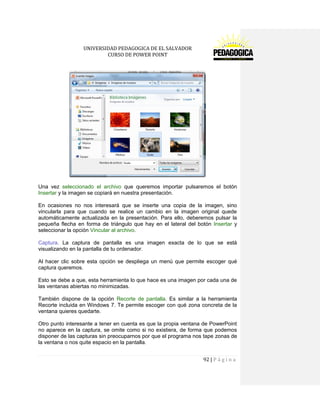 UNIVERSIDAD PEDAGOGICA DE EL SALVADOR 
CURSO DE POWER POINT 
92 | P á g i n a 
Una vez seleccionado el archivo que queremos importar pulsaremos el botón Insertar y la imagen se copiará en nuestra presentación. 
En ocasiones no nos interesará que se inserte una copia de la imagen, sino vincularla para que cuando se realice un cambio en la imagen original quede automáticamente actualizada en la presentación. Para ello, deberemos pulsar la pequeña flecha en forma de triángulo que hay en el lateral del botón Insertar y seleccionar la opción Vincular al archivo. 
Captura. La captura de pantalla es una imagen exacta de lo que se está visualizando en la pantalla de tu ordenador. 
Al hacer clic sobre esta opción se despliega un menú que permite escoger qué captura queremos. 
Esto se debe a que, esta herramienta lo que hace es una imagen por cada una de las ventanas abiertas no minimizadas. 
También dispone de la opción Recorte de pantalla. Es similar a la herramienta Recorte incluida en Windows 7. Te permite escoger con qué zona concreta de la ventana quieres quedarte. 
Otro punto interesante a tener en cuenta es que la propia ventana de PowerPoint no aparece en la captura, se omite como si no existiera, de forma que podemos disponer de las capturas sin preocuparnos por que el programa nos tape zonas de la ventana o nos quite espacio en la pantalla.  