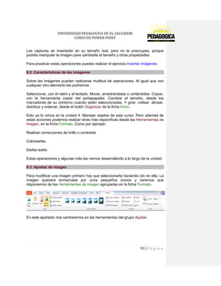 UNIVERSIDAD PEDAGOGICA DE EL SALVADOR 
CURSO DE POWER POINT 
93 | P á g i n a 
Las capturas se insertarán en su tamaño real, pero no te preocupes, porque podrás manipular la imagen para cambiarle el tamaño y otras propiedades. 
Para practicar estas operaciones puedes realizar el ejercicio Insertar imágenes 9.2. Características de las imágenes 
Sobre las imágenes pueden realizarse multitud de operaciones. Al igual que con cualquier otro elemento las podremos: 
Seleccionar, con el ratón y el teclado. Mover, arrastrándolas o cortándolas. Copiar, con la herramienta copiar del portapapeles. Cambiar el tamaño, desde los marcadores de su contorno cuando están seleccionadas. Y girar, voltear, alinear, distribuir y ordenar, desde el botón Organizar de la ficha Inicio. 
Esto ya lo vimos en la unidad 4. Manejar objetos de este curso. Pero además de estas acciones podemos realizar otras más específicas desde las Herramientas de imagen, en la ficha Formato. Como por ejemplo: 
Realizar correcciones de brillo o contraste. 
Colorearlas. 
Darles estilo. 
Estas operaciones y algunas más las iremos desarrollando a lo largo de la unidad. 9.3. Ajustes de imagen 
Para modificar una imagen primero hay que seleccionarla haciendo clic en ella. La imagen quedará enmarcada por unos pequeños iconos y veremos que disponemos de las Herramientas de imagen agrupadas en la ficha Formato. 
En este apartado nos centraremos en las herramientas del grupo Ajustar.  