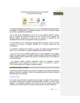 UNIVERSIDAD PEDAGOGICA DE EL SALVADOR 
CURSO DE POWER POINT 
94 | P á g i n a 
- A algunas imágenes les podremos Quitar fondo. Inmediatamente observaremos el resultado en la diapositiva, y podremos escoger en la cinta si queremos aplicar los cambios o preferimos descartarlos. 
- En el caso de las fotografías las Correcciones nos permiten ajustar la nitidez, brillo y contraste de una forma intuitiva. En vez de tener que ir jugando con distintos valores, PowerPoint lo que hace es mostrar un conjunto de pre visualizaciones entre las que elegiremos cuál nos gusta más. 
- Para modificar el Color, disponemos de opciones de saturación y tono, así como la opción de colorear la imagen, también con el mismo sistema de pre visualización. 
- Si prefieres ir ajustando los niveles a tu antojo, en ambos casos dispondrás de unas Opciones que abren un cuadro de diálogo donde podrás hacerlo. 
- Los Efectos artísticos también pueden dar un buen acabado a una imagen. Aunque se suelen aplicar en contadas ocasiones porque distorsionan bastante la imagen original, pueden resultar útiles para dar un efecto curioso a una imagen en un momento dado. 
- No importa cuántos cambios realicemos sobre las imágenes, siempre dispondremos de las opciones Restablecer imagen y Restablecer imagen y tamaño para devolver a la imagen su aspecto original. 9.4. Redimensionar y recortar 
Si queremos cambiar el tamaño que ocupa una imagen en la diapositiva podemos optar por reducirla y ampliarla, o bien por recortarla para eliminar aquel contenido sobrante que no nos interesa. 
Cambiar tamaño 
Los círculos que apreciamos al seleccionar la imagen, situados en las esquinas, se pueden arrastrar para modificar simultáneamente la altura y anchura de la imagen. Los cuadrados situados entre cada uno de los círculos sirven para modificar únicamente la altura o la anchura, dependiendo de cuál arrastremos.  