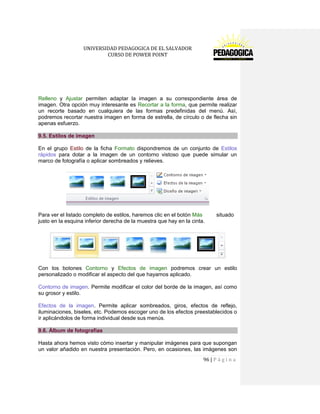 UNIVERSIDAD PEDAGOGICA DE EL SALVADOR 
CURSO DE POWER POINT 
96 | P á g i n a 
Relleno y Ajustar permiten adaptar la imagen a su correspondiente área de imagen. Otra opción muy interesante es Recortar a la forma, que permite realizar un recorte basado en cualquiera de las formas predefinidas del menú. Así, podremos recortar nuestra imagen en forma de estrella, de círculo o de flecha sin apenas esfuerzo. 9.5. Estilos de imagen 
En el grupo Estilo de la ficha Formato dispondremos de un conjunto de Estilos rápidos para dotar a la imagen de un contorno vistoso que puede simular un marco de fotografía o aplicar sombreados y relieves. 
Para ver el listado completo de estilos, haremos clic en el botón Más situado justo en la esquina inferior derecha de la muestra que hay en la cinta. 
Con los botones Contorno y Efectos de imagen podremos crear un estilo personalizado o modificar el aspecto del que hayamos aplicado. 
Contorno de imagen. Permite modificar el color del borde de la imagen, así como su grosor y estilo. 
Efectos de la imagen. Permite aplicar sombreados, giros, efectos de reflejo, iluminaciones, biseles, etc. Podemos escoger uno de los efectos preestablecidos o ir aplicándolos de forma individual desde sus menús. 9.6. Álbum de fotografías 
Hasta ahora hemos visto cómo insertar y manipular imágenes para que supongan un valor añadido en nuestra presentación. Pero, en ocasiones, las imágenes son  