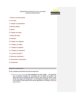 UNIVERSIDAD PEDAGOGICA DE EL SALVADOR 
CURSO DE POWER POINT 
1. Entorno y primeros pasos 
2. Las vistas 
3. Trabajar con diapositivas 
4. Manejar objetos 
5. Diseño 
6. Trabajar con textos 
7. Notas del orador 
8. Impresión 
9. Trabajar con imágenes 
10. Trabajar con tablas 
11. Trabajar con gráficos 
12. Trabajar con diagramas 
13. La barra de dibujo 1 
4. Elementos multimedia 1 
5. Animaciones y transiciones 
16. Publicación 
Ejercicios y evaluaciones 
En las unidades encontrarás dos tipos de ejercicios: Ejercicios paso a paso, los verás señalados con esta imagen , son ejercicios que te permiten practicar los conceptos que se acaban de explicar. En estos ejercicios te explicamos paso a paso lo que tienes que hacer y sólo tienes que seguir las indicaciones. Te aconsejamos realizarlo en cuanto te lo encuentres. Estos ejercicios los tienes agrupados en el bloque "Ejercicios paso a paso". 
 
