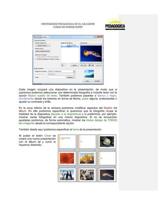 UNIVERSIDAD PEDAGOGICA DE EL SALVADOR 
CURSO DE POWER POINT 
98 | P á g i n a 
Cada imagen ocupará una diapositiva en la presentación, de modo que si queremos podemos seleccionar una determinada fotografía e incluirle texto con la opción Nuevo cuadro de texto. También podemos pasarlas a blanco y negro, reordenarlas desde los botones en forma de flecha, quitar alguna, enderezarlas o ajustar su contraste y brillo. 
En la zona inferior de la ventana podremos modificar aspectos del Diseño del álbum. En ella podremos especificar si queremos que la fotografía ocupe la totalidad de la diapositiva (Ajustar a la diapositiva) o si preferimos, por ejemplo, mostrar varias fotografías en una misma diapositiva. Si no se encuentran ajustadas podremos, de forma automática, mostrar los títulos debajo de TODAS las imágenes desde la correspondiente opción. 
También desde aquí podremos especificar el tema de la presentación. 
Al pulsar el botón Crear se creará una nueva presentación con el álbum tal y como lo hayamos diseñado. 
 