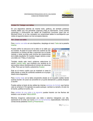 UNIVERSIDAD PEDAGOGICA DE EL SALVADOR 
CURSO DE POWER POINT 
99 | P á g i n a 
Unidad 10. Trabajar con tablas 
En una diapositiva además de insertar texto, gráficos, etc también podemos insertar tablas que nos permitirán organizar mejor la información. Como podrás comprobar a continuación las tablas de PowerPoint funcionan igual que en Microsoft Word, si no has manejado con anterioridad tablas te aconsejamos que visites el siguiente básico con los conceptos básicos . 10.1. Crear una tabla 
Para insertar una tabla en una diapositiva, despliega el menú Tabla de la pestaña Insertar. 
Puedes definir la estructura de la tabla en la rejilla que se muestra. Al pasar el cursor sobre los cuadros se irán coloreando un número de filas y columnas con un borde naranja y verás escritas justo encima las proporciones de la tabla resultante. En nuestra imagen vamos a crear una tabla con 7 filas y 4 columnas. 
También desde este menú podemos seleccionar la opción Insertar tabla, que mostrará una ventana en la que podrás indicar directamente el número de columnas y filas. Para que se inserte, pulsaremos Aceptar. 
Este es el mismo cuadro que se mostrará si creas la tabla desde un área de contenido existente en el propio diseño de la diapositiva. 
Para insertar texto en la tabla únicamente sitúate en el recuadro (celda) donde quieras escribir. El cursor se convertirá en un punto deinserción y podrás empezar a escribir. 
Puedes aplicar al texto de las celdas las mismas opciones de formato que hemos visto en el tema 6. Por ejemplo se puede subrayar, cambiar su tamaño, el color de la fuente, justificar al centro, etc. 
Para cambiar de una celda a la siguiente puedes hacerlo con las flechas del teclado o con la tecla TABULADOR. 
Mientras tengamos seleccionada una tabla o estemos trabajando con ella, aparecerá en la cinta una nueva barra de herramientas especializada. Esta barra consta de las pestañas Diseño y Presentación.  