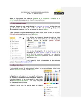 UNIVERSIDAD PEDAGOGICA DE EL SALVADOR 
CURSO DE POWER POINT 
101 | P á g i n a 
celda y utilizaremos las opciones Insertar a la izquierda o Insertar a la derecha,según donde queramos situar la nueva columna. 10.4. Bordes de una tabla 
Modificar el estilo de una tabla consiste en modificar su aspecto cambiándole por ejemplo el color de relleno, los bordes, etc. En este apartado y el siguiente veremos estas opciones, que se encuentran en la ficha Diseño. 
Como siempre, lo primero es seleccionar una o varias tablas. Luego, en el grupo Estilos de tabla desplegamos el menú Bordes. 
Por defecto se muestran aplican bordes de color negro, finos y de línea continua, pero esto se puede modificar desde la sección Dibujar bordes: 
Con los tres desplegables de la izquierda podremos especificar un estilo, grosor y color de pluma. En la parte derecha podemos seleccionar las opciones Dibujar tabla o Borrador para crear nuevos bordes de tabla o borrarlos. 
Para practicar estas operaciones te aconsejamos realizar el ejercicio Bordes de la tabla 10.5. Color de relleno 
Para modificar el color de relleno de una celda o un conjunto de ellas, utilizaremos el menú Sombreado de la pestaña Diseño. 
Ahí podremos seleccionar un color de la paleta que se muestra, que depende directamente del tema que estemos utilizando en la presentación. O bien hacer clic en Más colores de relleno... para poder escogerlo de una paleta más completa. 
Podemos hacer que no tenga color de relleno  