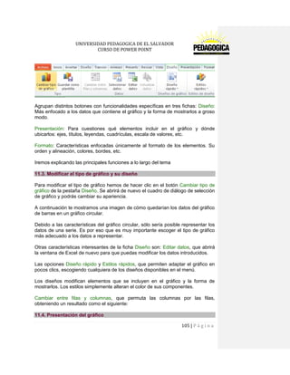 UNIVERSIDAD PEDAGOGICA DE EL SALVADOR 
CURSO DE POWER POINT 
105 | P á g i n a 
Agrupan distintos botones con funcionalidades específicas en tres fichas: Diseño: Más enfocado a los datos que contiene el gráfico y la forma de mostrarlos a groso modo. 
Presentación: Para cuestiones qué elementos incluir en el gráfico y dónde ubicarlos: ejes, títulos, leyendas, cuadrículas, escala de valores, etc. 
Formato: Características enfocadas únicamente al formato de los elementos. Su orden y alineación, colores, bordes, etc. 
Iremos explicando las principales funciones a lo largo del tema 11.3. Modificar el tipo de gráfico y su diseño 
Para modificar el tipo de gráfico hemos de hacer clic en el botón Cambiar tipo de gráfico de la pestaña Diseño. Se abrirá de nuevo el cuadro de diálogo de selección de gráfico y podrás cambiar su apariencia. 
A continuación te mostramos una imagen de cómo quedarían los datos del gráfico de barras en un gráfico circular. 
Debido a las características del gráfico circular, sólo sería posible representar los datos de una serie. Es por eso que es muy importante escoger el tipo de gráfico más adecuado a los datos a representar. 
Otras características interesantes de la ficha Diseño son: Editar datos, que abrirá la ventana de Excel de nuevo para que puedas modificar los datos introducidos. 
Las opciones Diseño rápido y Estilos rápidos, que permiten adaptar el gráfico en pocos clics, escogiendo cualquiera de los diseños disponibles en el menú. 
Los diseños modifican elementos que se incluyen en el gráfico y la forma de mostrarlos. Los estilos simplemente alteran el color de sus componentes. 
Cambiar entre filas y columnas, que permuta las columnas por las filas, obteniendo un resultado como el siguiente: 11.4. Presentación del gráfico  
