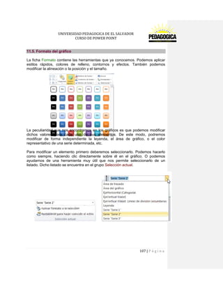 UNIVERSIDAD PEDAGOGICA DE EL SALVADOR 
CURSO DE POWER POINT 
107 | P á g i n a 
11.5. Formato del gráfico 
La ficha Formato contiene las herramientas que ya conocemos. Podemos aplicar estilos rápidos, colores de relleno, contornos y efectos. También podemos modificar la alineación o la posición y el tamaño. 
La peculiaridad que nos encontramos en los gráficos es que podemos modificar dichos valores para cada uno de sus elementos. De este modo, podremos modificar de forma independiente la leyenda, el área de gráfico, o el color representativo de una serie determinada, etc. 
Para modificar un elemento primero deberemos seleccionarlo. Podemos hacerlo como siempre, haciendo clic directamente sobre él en el gráfico. O podemos ayudarnos de una herramienta muy útil que nos permite seleccionarlo de un listado. Dicho listado se encuentra en el grupo Selección actual. 
 