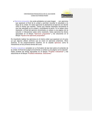 UNIVERSIDAD PEDAGOGICA DE EL SALVADOR 
CURSO DE POWER POINT 
Ejercicios propuestos, los verás señalados con esta imagen , son ejercicios que aparecen al final de la unidad y permiten recordar lo estudiado a lo largo de la unidad. En estos ejercicios te planteamos el ejercicio sin decirte cómo lo tienes que resolver. Tienes que intentar resolverlo recordando lo que has estudiado en la unidad y consultando la teoría. Si no sabes cómo resolverlo, al final del ejercicio encontrarás un enlace a una página con la solución o indicaciones sobre cómo resolverlo. Estos ejercicios los tienes agrupados en el bloque "Ejercicios propuestos" y las soluciones en el bloque "Ayuda a los ejercicios propuestos". 
Es importante realizar los ejercicios en el mismo orden que aparecen en el curso ya que algunos utilizan archivos que se crean en ejercicios anteriores. Otros archivos, te los proporcionamos nosotros, en la carpeta ejercicios como te indicaremos en los primeros temas del curso. 
Pruebas evaluativas consisten en un formulario de tipo test sobre el contenido de la unidad. Al final de la página encontrarás un enlace a una página con la solución. Estas pruebas las tienes agrupadas en el bloque "Pruebas evaluativas" y las soluciones en el bloque "Pruebas evaluativas. Soluciones."  
