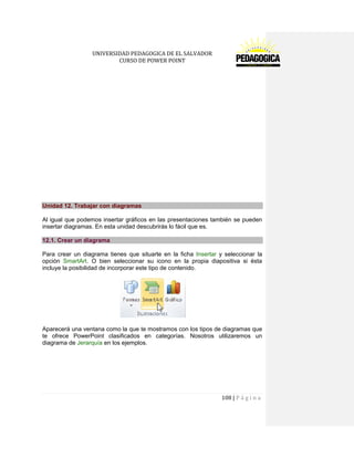 UNIVERSIDAD PEDAGOGICA DE EL SALVADOR 
CURSO DE POWER POINT 
108 | P á g i n a 
Unidad 12. Trabajar con diagramas 
Al igual que podemos insertar gráficos en las presentaciones también se pueden insertar diagramas. En esta unidad descubrirás lo fácil que es. 12.1. Crear un diagrama 
Para crear un diagrama tienes que situarte en la ficha Insertar y seleccionar la opción SmartArt. O bien seleccionar su icono en la propia diapositiva si ésta incluye la posibilidad de incorporar este tipo de contenido. 
Aparecerá una ventana como la que te mostramos con los tipos de diagramas que te ofrece PowerPoint clasificados en categorías. Nosotros utilizaremos un diagrama de Jerarquía en los ejemplos. 
 
