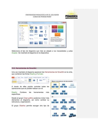UNIVERSIDAD PEDAGOGICA DE EL SALVADOR 
CURSO DE POWER POINT 
109 | P á g i n a 
Selecciona el tipo de diagrama que más se adapte a tus necesidades y pulsa Aceptar. Se insertará el diagrama en la diapositiva. 
12.2. Herramientas de SmartArt 
Una vez insertado el diagrama aparecen las Herramientas de SmartArt en la cinta, que contienen las fichas Diseño y Formato: 
A través de ellas podrás controlar todas las operaciones que es posible realizar con él. 
Diseño: Contiene las herramientas más específicas. 
Desde el grupo Crear gráfico podemos incluir más elementos al diagrama, así como cambiar su estructura y organización. 
El grupo Diseños permite escoger otro tipo de  