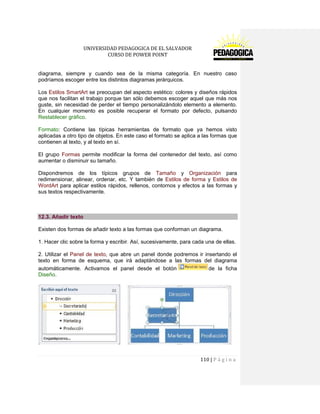 UNIVERSIDAD PEDAGOGICA DE EL SALVADOR 
CURSO DE POWER POINT 
110 | P á g i n a 
diagrama, siempre y cuando sea de la misma categoría. En nuestro caso podríamos escoger entre los distintos diagramas jerárquicos. 
Los Estilos SmartArt se preocupan del aspecto estético: colores y diseños rápidos que nos facilitan el trabajo porque tan sólo debemos escoger aquel que más nos guste, sin necesidad de perder el tiempo personalizándolo elemento a elemento. En cualquier momento es posible recuperar el formato por defecto, pulsando Restablecer gráfico. 
Formato: Contiene las típicas herramientas de formato que ya hemos visto aplicadas a otro tipo de objetos. En este caso el formato se aplica a las formas que contienen al texto, y al texto en sí. 
El grupo Formas permite modificar la forma del contenedor del texto, así como aumentar o disminuir su tamaño. 
Dispondremos de los típicos grupos de Tamaño y Organización para redimensionar, alinear, ordenar, etc. Y también de Estilos de forma y Estilos de WordArt para aplicar estilos rápidos, rellenos, contornos y efectos a las formas y sus textos respectivamente. 
12.3. Añadir texto 
Existen dos formas de añadir texto a las formas que conforman un diagrama. 
1. Hacer clic sobre la forma y escribir. Así, sucesivamente, para cada una de ellas. 
2. Utilizar el Panel de texto, que abre un panel donde podremos ir insertando el texto en forma de esquema, que irá adaptándose a las formas del diagrama automáticamente. Activamos el panel desde el botónde la ficha Diseño. 
 