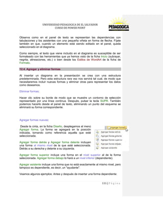 UNIVERSIDAD PEDAGOGICA DE EL SALVADOR 
CURSO DE POWER POINT 
111 | P á g i n a 
Observa como en el panel de texto se representan las dependencias con tabulaciones y los asistentes con una pequeña viñeta en forma de flecha. Fíjate también en que, cuando un elemento está siendo editado en el panel, queda seleccionado en el diagrama. 
Como siempre, el texto que viene incluido en el diagrama es susceptible de ser formateado con las herramientas que ya hemos visto de la ficha Inicio (subrayar, negrita, alineaciones, etc.) o bien desde los Estilos de WordArt de la ficha de Formato. 12.4. Agregar y eliminar formas 
Al insertar un diagrama en la presentación se crea con una estructura predeterminada. Pero esta estructura rara vez nos servirá tal cual, de modo que necesitaremos incluir nuevas formas y eliminar otras para representar los datos como deseamos. 
Eliminar formas: 
Hacer clic sobre su borde de modo que se muestre un contorno de selección representado por una línea continua. Después, pulsar la tecla SUPR. También podemos hacerlo desde el panel de texto, eliminando un punto del esquema se eliminará su forma correspondiente. 
Agregar formas nuevas: 
Desde la cinta, en la ficha Diseño, desplegamos el menú Agregar forma. La forma se agregará en la posición indicada, tomando como referencia aquella que esté seleccionada. 
Agregar forma detrás y Agregar forma delante incluyen una forma al mismo nivel de la que esté seleccionada. Detrás a su derecha y delante a su izquierda. 
Agregar forma superior incluye una forma en el nivel superior al de la forma seleccionada. Agregar forma debajo lo hará a un nivel inferior (dependiente). 
Agregar asistente incluye una forma que no está exactamente al mismo nivel, pero tampoco es dependiente, es decir, un "ayudante". 
Veamos algunos ejemplos: Antes y después de insertar una forma dependiente:  