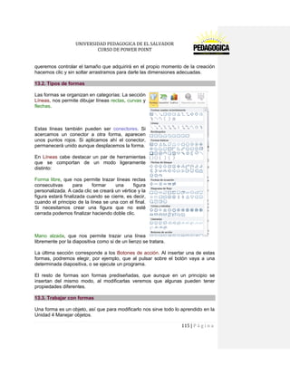 UNIVERSIDAD PEDAGOGICA DE EL SALVADOR 
CURSO DE POWER POINT 
115 | P á g i n a 
queremos controlar el tamaño que adquirirá en el propio momento de la creación hacemos clic y sin soltar arrastramos para darle las dimensiones adecuadas. 13.2. Tipos de formas 
Las formas se organizan en categorías: La sección Líneas, nos permite dibujar líneas rectas, curvas y flechas. 
Estas líneas también pueden ser conectores. Si acercamos un conector a otra forma, aparecen unos puntos rojos. Si aplicamos ahí el conector, permanecerá unido aunque desplacemos la forma. 
En Líneas cabe destacar un par de herramientas que se comportan de un modo ligeramente distinto: 
Forma libre, que nos permite trazar líneas rectas consecutivas para formar una figura personalizada. A cada clic se creará un vértice y la figura estará finalizada cuando se cierre, es decir, cuando el principio de la línea se una con el final. Si necesitamos crear una figura que no esté cerrada podemos finalizar haciendo doble clic. 
Mano alzada, que nos permite trazar una línea libremente por la diapositiva como si de un lienzo se tratara. 
La última sección corresponde a los Botones de acción. Al insertar una de estas formas, podremos elegir, por ejemplo, que al pulsar sobre el botón vaya a una determinada diapositiva, o se ejecute un programa. 
El resto de formas son formas prediseñadas, que aunque en un principio se insertan del mismo modo, al modificarlas veremos que algunas pueden tener propiedades diferentes. 13.3. Trabajar con formas 
Una forma es un objeto, así que para modificarlo nos sirve todo lo aprendido en la Unidad 4 Manejar objetos.  