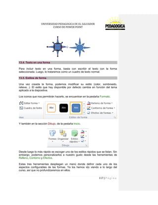 UNIVERSIDAD PEDAGOGICA DE EL SALVADOR 
CURSO DE POWER POINT 
117 | P á g i n a 
13.4. Texto en una forma 
Para incluir texto en una forma, basta con escribir el texto con la forma seleccionada. Luego, lo trataremos como un cuadro de texto normal. 13.5. Estilos de forma 
Una vez creada la forma, podemos modificar su estilo (color, sombreado, relieve...). El estilo que hay disponible por defecto cambia en función del tema aplicado a la diapositiva. 
Los iconos que nos permitirán hacerlo, se encuentran en la pestaña Formato. 
Y también en la sección Dibujo, de la pestaña Inicio. 
Desde luego lo más rápido es escoger uno de los estilos rápidos que se listan. Sin embargo, podemos personalizarlos a nuestro gusto desde las herramientas de Relleno, Contorno y Efectos. 
Estas tres herramientas despliegan un menú donde definir cada uno de los aspectos configurables de las formas. Ya los hemos ido viendo a lo largo del curso, así que no profundizaremos en ellos.  