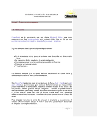 UNIVERSIDAD PEDAGOGICA DE EL SALVADOR 
CURSO DE POWER POINT 
1 | P á g i n a 
Unidad 1. Entorno y primeros pasos 
1.1. Introducción 
PowerPoint es la herramienta que nos ofrece Microsoft Office para crear presentaciones. Las presentaciones son imprescindibles hoy en día ya que permiten comunicar información e ideas de forma visual y atractiva. 
Algunos ejemplos de su aplicación práctica podrían ser: 
En la enseñanza, como apoyo al profesor para desarrollar un determinado tema. La exposición de los resultados de una investigación. Como apoyo visual en una reunión empresarial o conferencia. Presentar un nuevo producto. Y muchos más... 
En definitiva siempre que se quiera exponer información de forma visual y agradable para captar la atención del interlocutor. 
Con PowerPoint podemos crear presentaciones de forma fácil y rápida pero con gran calidad ya que incorpora gran cantidad de herramientas que nos permiten personalizar hasta el último detalle. Podemos controlar el estilo de los textos y de los párrafos, insertar gráficos, dibujos, imágenes... También es posible insertar efectos animados, películas y sonidos. Podremos revisar la ortografía de los textos e incluso insertar notas para que el locutor pueda tener unas pequeñas aclaraciones para su exposición y muchas más cosas que veremos a lo largo del curso. 
Para empezar veremos la forma de arrancar el programa y conoceremos el entorno y funcionamiento básico. Al final de este tema ya estarás en disposición de empezar a crear presentaciones.  