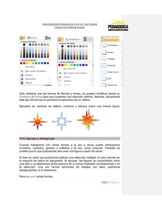 UNIVERSIDAD PEDAGOGICA DE EL SALVADOR 
CURSO DE POWER POINT 
118 | P á g i n a 
Sólo destacar que las formas de flechas y líneas, se pueden modificar desde su Contorno de forma para que muestren una dirección distinta. Además, obviamente este tipo de formas no permitirá la aplicación de un relleno. 
Ejemplos de cambios de relleno, contorno y efectos sobre una misma figura: 13.6. Agrupar y desagrupar 
Cuando trabajamos con varias formas a la vez a veces puede interesarnos moverlos, copiarlos, girarlos o volterlos a la vez, como conjunto. También es posible que lo que busquemos sea crear una figura a partir de varias. 
Si bien es cierto que podríamos realizar una selección múltiple, lo más cómodo en la mayoría de casos es agruparlos. Al agrupar, las figuras se comportarán como una sólo y no deberemos preocuparnos de si hemos realizado correctamente o no la selección. Una vez hemos terminado de trabajar con ellos, podremos desagruparlos, si lo deseamos. 
Para agrupar varias formas:  