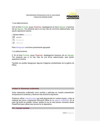 UNIVERSIDAD PEDAGOGICA DE EL SALVADOR 
CURSO DE POWER POINT 
119 | P á g i n a 
1.Las seleccionamos. 
2.En la ficha Formato, grupo Organizar, desplegamos el menú Agrupar y hacemos clic en Agrupar. Ten presente que si no hay más de una forma seleccionada, esta opción aparecerá inactiva. 
Para desagrupar una forma previamente agrupada: 
1.La seleccionamos. 
2. En la ficha Formato, grupo Organizar, desplegamos hacemos clic en Agrupar. Ten presente que si no hay más de una forma seleccionada, esta opción aparecerá inactiva. 
También es posible desagrupar algunas imágenes prediseñadas de la galería de Office. 
Unidad 14. Elementos multimedia 
Incluir elementos multimedia como sonidos y películas en nuestra presentación enriquecerá el contenido y haremos más amena la exposición. 
Podemos utilizar material propio que esté almacenado en nuestro equipo, o bien el material que pone a disposición Microsoft Office en su galería multimedia. En el caso del audio es posible, incluso, grabar la voz en ese preciso momento desde PowerPoint para utilizar ese recurso en la diapositiva. 14.1. Insertar sonidos  