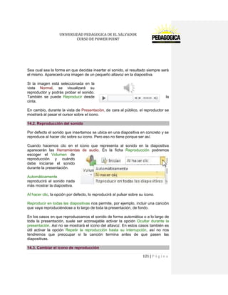 UNIVERSIDAD PEDAGOGICA DE EL SALVADOR 
CURSO DE POWER POINT 
121 | P á g i n a 
Sea cual sea la forma en que decidas insertar el sonido, el resultado siempre será el mismo. Aparecerá una imagen de un pequeño altavoz en la diapositiva. 
Si la imagen está seleccionada en la vista Normal, se visualizará su reproductor y podrás probar el sonido. También se puede Reproducir desde la cinta. 
En cambio, durante la vista de Presentación, de cara al público, el reproductor se mostrará al pasar el cursor sobre el icono. 14.2. Reproducción del sonido 
Por defecto el sonido que insertamos se ubica en una diapositiva en concreto y se reproduce al hacer clic sobre su icono. Pero eso no tiene porque ser así. 
Cuando hacemos clic en el icono que representa al sonido en la diapositiva aparecerán las Herramientas de audio. En la ficha Reproducción podremos escoger el Volumen de reproducción y cuándo debe iniciarse el sonido durante la presentación. 
Automáticamente reproducirá el sonido nada más mostrar la diapositiva. 
Al hacer clic, la opción por defecto, lo reproducirá al pulsar sobre su icono. 
Reproducir en todas las diapositivas nos permite, por ejemplo, incluir una canción que vaya reproduciéndose a lo largo de toda la presentación, de fondo. 
En los casos en que reproduzcamos el sonido de forma automática o a lo largo de toda la presentación, suele ser aconsejable activar la opción Ocultar durante la presentación. Así no se mostrará el icono del altavoz. En estos casos también es útil activar la opción Repetir la reproducción hasta su interrupción, así no nos tendremos que preocupar si la canción termina antes de que pasen las diapositivas. 14.3. Cambiar el icono de reproducción  