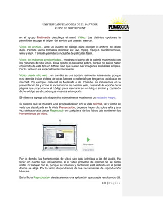 UNIVERSIDAD PEDAGOGICA DE EL SALVADOR 
CURSO DE POWER POINT 
124 | P á g i n a 
en el grupo Multimedia despliega el menú Vídeo. Las distintas opciones te permitirán escoger el origen del sonido que deseas insertar. 
Vídeo de archivo... abre un cuadro de diálogo para escoger el archivo del disco duro. Permite varios formatos distintos: asf, avi, mpeg, mpeg-2, quicktimemovie, wmv y mp4. También permite la inclusión de películas flash. 
Vídeo de imágenes prediseñadas... mostrará el panel de la galería multimedia con los recursos de tipo vídeo. Esta opción es bastante pobre, porque no suele haber contenido de este tipo en Office, sino que suelen ser imágenes animadas simples. Por lo tanto no es especialmente interesante. 
Vídeo desde sitio web... en cambio es una opción realmente interesante, porque nos permite incluir vídeos de otras fuentes o material que tengamos publicado en internet. Por ejemplo, material de Metacafe o de Youtube. Lo incluiremos en la presentación tal y como lo incluiríamos en nuestra web, buscando la opción de la página que proporciona el código para insertarlo en un blog o similar y copiando dicho código en el cuadro que muestra esta opción 
El vídeo se agrega a la diapositiva normalmente mostrando un recuadro negro. 
Si quieres que se muestre una previsualización en la vista Normal, tal y como se vería de visualizarla en la vista Presentación, deberás hacer clic sobre ella y una vez seleccionada pulsar Reproducir en cualquiera de las fichas que contienen las Herramientas de vídeo. 
Por lo demás, las herramientas de vídeo son casi idénticas a las del audio. Ha tener en cuenta que, obviamente, si el vídeo proviene de internet no se podrá editar ni trabajar con él, porque su volumen y contenido está definido en el portal donde se aloja. Por lo tanto dispondremos de las herramientas de reproducción básicas. 
En la ficha Reproducción destacaremos una aplicación que puede resultarnos útil.  