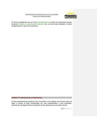 UNIVERSIDAD PEDAGOGICA DE EL SALVADOR 
CURSO DE POWER POINT 
125 | P á g i n a 
Si hemos establecido que se inicie Automáticamente puede ser interesante activar la opción Ocultar con reproducción detenida. Así, una vez haya finalizado, el vídeo desaparecerá a ojos de la audiencia. 
Unidad 15. Animaciones y transiciones 
En las presentaciones podemos dar movimiento a los objetos que forman parte de ellas e incluso al texto haciéndolas así más profesionales o más divertidas, además de conseguir llamar la atención de las personas que la están viendo.  