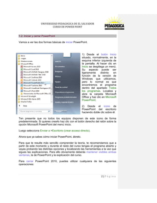 UNIVERSIDAD PEDAGOGICA DE EL SALVADOR 
CURSO DE POWER POINT 
2 | P á g i n a 
1.2. Iniciar y cerrar PowerPoint 
Vamos a ver las dos formas básicas de iniciar PowerPoint. 
1) Desde el botón Inicio situado, normalmente, en la esquina inferior izquierda de la pantalla. Al hacer clic en Inicio se despliega un menú. Su aspecto puede ser ligeramente distinto en función de la versión de Windows que utilicemos, pero lo normal es que encontremos el programa dentro del apartado Todos los programas. Localiza y abre la carpeta Microsoft Office y haz clic en Microsoft PowerPoint. 
2) Desde el icono de PowerPoint del escritorio haciendo doble clic sobre él. 
Ten presente que no todos los equipos disponen de este icono de forma predeterminada. Si quieres crearlo haz clic con el botón derecho del ratón sobre la opción Microsoft PowerPoint del menú inicio. 
Luego selecciona Enviar a >Escritorio (crear acceso directo). 
Ahora que ya sabes cómo iniciar PowerPoint, ábrelo. 
Para que te resulte más sencillo comprender la teoría, te recomendamos que a partir de este momento y durante el resto del curso tengas el programa abierto y vayas probando las distintas opciones y localizando las herramientas a la vez que sigues las explicaciones. Para ello obviamente deberás mantener visibles ambas ventanas, la de PowerPoint y la explicación del curso. 
Para cerrar PowerPoint 2010, puedes utilizar cualquiera de las siguientes operaciones:  