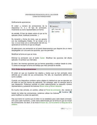 UNIVERSIDAD PEDAGOGICA DE EL SALVADOR 
CURSO DE POWER POINT 
128 | P á g i n a 
Gráficamente apreciamos: 
El orden y número de animaciones de la diapositiva (1, 2...). El tipo de animación, mostrando su icono representativo en forma 
de estrella. El tipo de objeto sobre el que se ha aplicado (título, subtítulo,contenido...) 
Su duración y forma de inicio, que se aprecia con los rectángulos finales. Si se inician a la vez, o si se inicia uno a continuación del otro se apreciará en la forma en que se dibujan. 
Al seleccionar una animación en el panel observaremos que dispone de un menú desplegable con una serie de opciones, que nos permiten: 
Modificar la forma en que se inicia. 
Eliminar la animación con el botón Quitar. Modificar las opciones del efecto aplicado. O cambiar sus intervalos. 
Es decir, las mismas opciones que ya hemos aprendido a realizar desde la cinta. Tu tarea es escoger la forma de trabajo que más cómoda te resulte. 15.3. Orden de las animaciones 
El orden en que se muestran los objetos y textos que se han animado viene definido por el orden de sus animaciones. Por ello, es importante definirlo con sumo cuidado. 
Cuando una diapositiva contiene varios objetos lo habitual es que se ejecuten en el orden en que los hemos ido aplicando. Sin embargo, esto no siempre será lo que deseemos. Podemos cambiar el orden seleccionando su pequeño número representativo y pulsando los botones Mover antes y Mover después. 
Es mucho más cómodo, en cambio, utilizar el Panel de animación. Así, viendo el listado de todas las animaciones, podemos utilizar los botonespara modificar su orden de aparición. 
Hay que tener en cuenta que el orden no se establece para cada objeto animado, sino para cada momento, y este viene determinado por la forma en que se inician las animaciones. Es decir, si se inicia Al hacer clic, Con la anterior o Después de la anterior.  