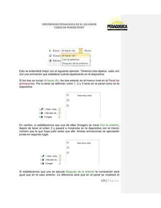 UNIVERSIDAD PEDAGOGICA DE EL SALVADOR 
CURSO DE POWER POINT 
129 | P á g i n a 
Esto se entenderá mejor con el siguiente ejemplo. Tenemos tres objetos, cada uno con una animación que establece cuándo aparecerán en la diapositiva. 
Si los tres se inician Al hacer clic, los tres estarán en el mismo nivel en el Panel de animaciones. Por lo tanto se definirán como 1, 2 y 3 tanto en el panel como en la diapositiva. 
En cambio, si establecemos que una de ellas (Imagen) se inicie Con la anterior, dejará de tener el orden 3 y pasará a mostrarse en la diapositiva con el mismo número que la que haya justo antes que ella. Ambas animaciones se ejecutarán juntas en segundo lugar. 
Si establecemos que una se ejecute Después de la anterior la numeración será igual que en el caso anterior. La diferencia será que en el panel se mostrará el  