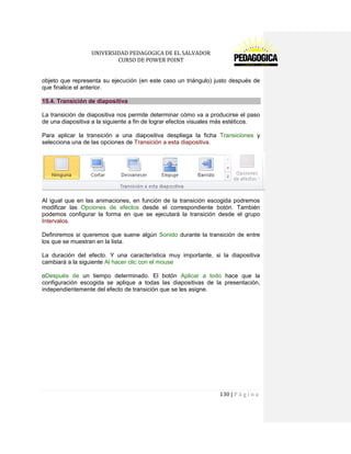UNIVERSIDAD PEDAGOGICA DE EL SALVADOR 
CURSO DE POWER POINT 
130 | P á g i n a 
objeto que representa su ejecución (en este caso un triángulo) justo después de que finalice el anterior. 15.4. Transición de diapositiva 
La transición de diapositiva nos permite determinar cómo va a producirse el paso de una diapositiva a la siguiente a fin de lograr efectos visuales más estéticos. 
Para aplicar la transición a una diapositiva despliega la ficha Transiciones y selecciona una de las opciones de Transición a esta diapositiva. 
Al igual que en las animaciones, en función de la transición escogida podremos modificar las Opciones de efectos desde el correspondiente botón. También podemos configurar la forma en que se ejecutará la transición desde el grupo Intervalos. 
Definiremos si queremos que suene algún Sonido durante la transición de entre los que se muestran en la lista. 
La duración del efecto. Y una característica muy importante, si la diapositiva cambiará a la siguiente Al hacer clic con el mouse 
oDespués de un tiempo determinado. El botón Aplicar a todo hace que la configuración escogida se aplique a todas las diapositivas de la presentación, independientemente del efecto de transición que se les asigne. 
 