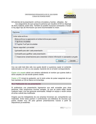 UNIVERSIDAD PEDAGOGICA DE EL SALVADOR 
CURSO DE POWER POINT 
132 | P á g i n a 
CD además de la presentación: archivos vinculados y fuentes utilizadas. Así nos aseguramos de que aunque la persona que visualice el CD no disponga de dicho material, podrá verlo. También es posible incorporar contraseña o revisar si hay algún tipo de información que sería recomendable no incluir. 
Una vez esté todo listo sólo nos queda decidir si queremos copiar el contenido seleccionado a un CD o a una carpeta, haciendo clic en el botón correspondiente. 
Copiar a la carpeta abrirá una ventana solicitando el nombre que quieres darle a dicha carpeta y la ruta donde quieres crearla. 
Copiar a CD iniciará la grabación, por lo tanto antes de pulsar asegúrate de que has insertado un CD en blanco en la bandeja. 16.2. Publicación de una presentación 
Si publicamos una presentación lograremos que esté accesible para otras personas. Esto proporciona muchas ventajas, ya que se podrá editar desde cualquier lugar y por las personas autorizadas, trabajar en equipo o recibir avisos al correo cuando sea modificada. 
Imagina que los trabajadores de una empresa funcionan así, compartiendo sus materiales. Entre todos podrían ir conformando una biblioteca de recursos que podría resultar muy útil para generar presentaciones nuevas a partir de diapositivas ya existentes.  