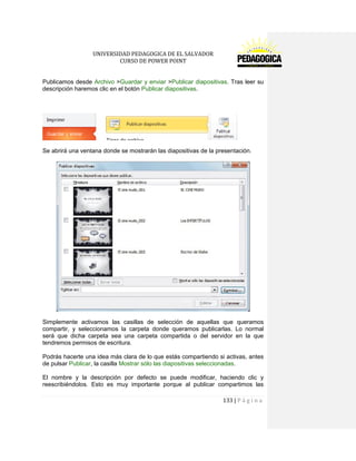 UNIVERSIDAD PEDAGOGICA DE EL SALVADOR 
CURSO DE POWER POINT 
133 | P á g i n a 
Publicamos desde Archivo >Guardar y enviar >Publicar diapositivas. Tras leer su descripción haremos clic en el botón Publicar diapositivas. 
Se abrirá una ventana donde se mostrarán las diapositivas de la presentación. 
Simplemente activamos las casillas de selección de aquellas que queramos compartir, y seleccionamos la carpeta donde queramos publicarlas. Lo normal será que dicha carpeta sea una carpeta compartida o del servidor en la que tendremos permisos de escritura. 
Podrás hacerte una idea más clara de lo que estás compartiendo si activas, antes de pulsar Publicar, la casilla Mostrar sólo las diapositivas seleccionadas. 
El nombre y la descripción por defecto se puede modificar, haciendo clic y reescribiéndolos. Esto es muy importante porque al publicar compartimos las  