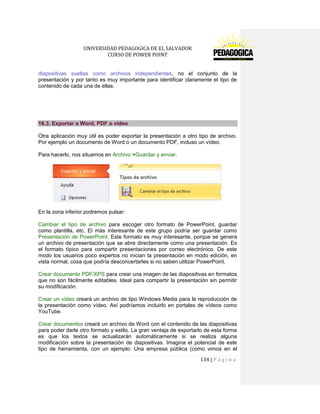 UNIVERSIDAD PEDAGOGICA DE EL SALVADOR 
CURSO DE POWER POINT 
134 | P á g i n a 
diapositivas sueltas como archivos independientes, no el conjunto de la presentación y por tanto es muy importante para identificar claramente el tipo de contenido de cada una de ellas. 
16.3. Exportar a Word, PDF o vídeo 
Otra aplicación muy útil es poder exportar la presentación a otro tipo de archivo. Por ejemplo un documento de Word o un documento PDF, incluso un vídeo. 
Para hacerlo, nos situamos en Archivo >Guardar y enviar. 
En la zona inferior podremos pulsar: 
Cambiar el tipo de archivo para escoger otro formato de PowerPoint, guardar como plantilla, etc. El más interesante de este grupo podría ser guardar como Presentación de PowerPoint. Este formato es muy interesante, porque se genera un archivo de presentación que se abre directamente como una presentación. Es el formato típico para compartir presentaciones por correo electrónico. De este modo los usuarios poco expertos no inician la presentación en modo edición, en vista normal, cosa que podría desconcertarles si no saben utilizar PowerPoint. 
Crear documento PDF/XPS para crear una imagen de las diapositivas en formatos que no son fácilmente editables. Ideal para compartir la presentación sin permitir su modificación. 
Crear un vídeo creará un archivo de tipo Windows Media para la reproducción de la presentación como vídeo. Así podríamos incluirlo en portales de vídeos como YouTube. 
Crear documentos creará un archivo de Word con el contenido de las diapositivas para poder darle otro formato y estilo. La gran ventaja de exportarlo de esta forma es que los textos se actualizarán automáticamente si se realiza alguna modificación sobre la presentación de diapositivas. Imagina el potencial de este tipo de herramienta, con un ejemplo: Una empresa pública (como vimos en el  