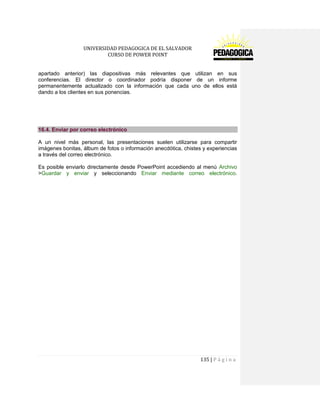 UNIVERSIDAD PEDAGOGICA DE EL SALVADOR 
CURSO DE POWER POINT 
135 | P á g i n a 
apartado anterior) las diapositivas más relevantes que utilizan en sus conferencias. El director o coordinador podría disponer de un informe permanentemente actualizado con la información que cada uno de ellos está dando a los clientes en sus ponencias. 
16.4. Enviar por correo electrónico 
A un nivel más personal, las presentaciones suelen utilizarse para compartir imágenes bonitas, álbum de fotos o información anecdótica, chistes y experiencias a través del correo electrónico. 
Es posible enviarlo directamente desde PowerPoint accediendo al menú Archivo >Guardar y enviar y seleccionando Enviar mediante correo electrónico.  
