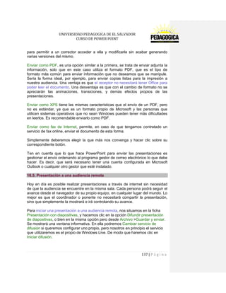 UNIVERSIDAD PEDAGOGICA DE EL SALVADOR 
CURSO DE POWER POINT 
137 | P á g i n a 
para permitir a un corrector acceder a ella y modificarla sin acabar generando varias versiones del mismo. 
Enviar como PDF, es una opción similar a la primera, se trata de enviar adjunta la información, solo que en este caso utiliza el formato PDF, que es el tipo de formato más común para enviar información que no deseamos que se manipule. Sería la forma ideal, por ejemplo, para enviar copias listas para la impresión a nuestra audiencia. Una ventaja es que el receptor no necesitará tener Office para poder leer el documento. Una desventaja es que con el cambio de formato no se apreciarán las animaciones, transiciones, y demás efectos propios de las presentaciones. 
Enviar como XPS tiene las mismas características que el envío de un PDF, pero no es estándar, ya que es un formato propio de Microsoft y las personas que utilicen sistemas operativos que no sean Windows pueden tener más dificultades en leerlos. Es recomendable enviarlo como PDF. 
Enviar como fax de Internet, permite, en caso de que tengamos contratado un servicio de fax online, enviar el documento de esta forma. 
Simplemente deberemos elegir la que más nos convenga y hacer clic sobre su correspondiente botón. 
Ten en cuenta que lo que hace PowerPoint para enviar las presentaciones es gestionar el envío ordenando al programa gestor de correo electrónico lo que debe hacer. Es decir, que será necesario tener una cuenta configurada en Microsoft Outlook o cualquier otro gestor que esté instalado. 16.5. Presentación a una audiencia remota 
Hoy en día es posible realizar presentaciones a través de internet sin necesidad de que la audiencia se encuentre en la misma sala. Cada persona podrá seguir el avance desde el navegador de su propio equipo, en cualquier lugar del mundo. Lo mejor es que el coordinador o ponente no necesitará compartir la presentación, sino que simplemente la mostrará e irá controlando su avance. 
Para iniciar una presentación a una audiencia remota, nos situamos en la ficha Presentación con diapositivas, y hacemos clic en la opción Difundir presentación de diapositivas, o bien en la misma opción pero desde Archivo >Guardar y enviar. Se mostrará una ventana informativa. En ella podremos Cambiar servicio de difusión si queremos configurar uno propio, pero nosotros en principio el servicio que utilizaremos es el propio de Windows Live. De modo que haremos clic en Iniciar difusión.  