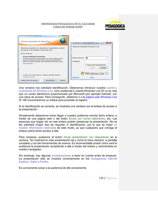 UNIVERSIDAD PEDAGOGICA DE EL SALVADOR 
CURSO DE POWER POINT 
138 | P á g i n a 
Una ventana nos solicitará identificación. Deberemos introducir nuestra cuenta y contraseña de Windows Live. Una credencial o cuenta Windows Live ID no es más que un correo electrónico proporcionado por Microsoft (por ejemplo hotmail), con una clave de acceso. Para conseguirlo, debemos ir a la página web Windows Live ID. Allí encontraremos un enlace para proceder al registro. 
Si la identificación es correcta, se mostrará una ventana con el enlace de acceso a la presentación. 
Simplemente deberemos hacer llegar a nuestra audiencia remota dicho enlace, a través de una página web o del botón Enviar por correo electrónico, etc. Las personas que hagan clic en ese enlace podrán presenciar la presentación. No se les solicitará ningún tipo de requisito ni identificación, por lo que es mejor no mostrar información reservada de este modo, ya que cualquiera que consiga el enlace podría tener acceso a ella. 
Para empezar, pulsamos el botón Iniciar presentación con diapositivas en la ventana. Se mostrará la vista presentación tal y como lo hace siempre, a pantalla completa y con las herramientas de avance. Es recomendable probar cómo verá la audiencia la presentación accediendo a ella a través del enlace y visionándola en nuestro navegador. 
Sin embargo, hay algunas consideraciones a tener en cuenta antes de empezar: La presentación sólo se muestra correctamente en los navegadores Internet Explorer, Safari y Firefox. 
Es conveniente avisar a la audiencia de ello previamente.  
