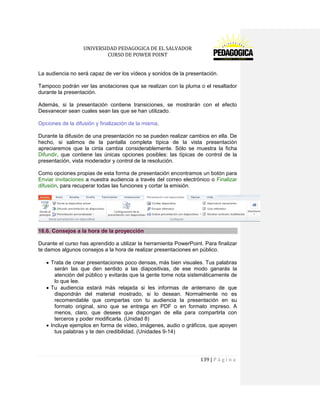 UNIVERSIDAD PEDAGOGICA DE EL SALVADOR 
CURSO DE POWER POINT 
139 | P á g i n a 
La audiencia no será capaz de ver los vídeos y sonidos de la presentación. 
Tampoco podrán ver las anotaciones que se realizan con la pluma o el resaltador durante la presentación. 
Además, si la presentación contiene transiciones, se mostrarán con el efecto Desvanecer sean cuales sean las que se han utilizado. 
Opciones de la difusión y finalización de la misma. 
Durante la difusión de una presentación no se pueden realizar cambios en ella. De hecho, si salimos de la pantalla completa típica de la vista presentación apreciaremos que la cinta cambia considerablemente. Sólo se muestra la ficha Difundir, que contiene las únicas opciones posibles: las típicas de control de la presentación, vista moderador y control de la resolución. 
Como opciones propias de esta forma de presentación encontramos un botón para Enviar invitaciones a nuestra audiencia a través del correo electrónico o Finalizar difusión, para recuperar todas las funciones y cortar la emisión. 
16.6. Consejos a la hora de la proyección 
Durante el curso has aprendido a utilizar la herramienta PowerPoint. Para finalizar te damos algunos consejos a la hora de realizar presentaciones en público. Trata de crear presentaciones poco densas, más bien visuales. Tus palabras serán las que den sentido a las diapositivas, de ese modo ganarás la atención del público y evitarás que la gente tome nota sistemáticamente de lo que lee. Tu audiencia estará más relajada si les informas de antemano de que dispondrán del material mostrado, si lo desean. Normalmente no es recomendable que compartas con tu audiencia la presentación en su formato original, sino que se entrega en PDF o en formato impreso. A menos, claro, que desees que dispongan de ella para compartirla con terceros y poder modificarla. (Unidad 8) Incluye ejemplos en forma de vídeo, imágenes, audio o gráficos, que apoyen tus palabras y te den credibilidad. (Unidades 9-14) 
 