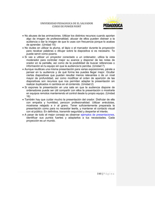 UNIVERSIDAD PEDAGOGICA DE EL SALVADOR 
CURSO DE POWER POINT 
140 | P á g i n a 
No abuses de las animaciones. Utilizar los distintos recursos cuando aportan algo da imagen de profesionalidad, abusar de ellos pueden distraer a la audiencia o dar la imagen de que lo usas con frecuencia porque lo acabas de aprender. (Unidad 15) No dudes en utilizar la pluma, el lápiz o el marcador durante la proyección para recalcar palabras o dibujar sobre la diapositiva si es necesario. Te puede servir como pizarra. Si vas a utilizar un proyector conectado a un ordenador, utiliza la vista moderador para controlar mejor su avance y disponer de las notas de orador en la pantalla, así como de la posibilidad de buscar referencias o información en tu equipo sin que la audiencia lo perciba. (Unidad 7) Aunque reutilices una misma presentación para varias exposiciones, párate a pensar en tu audiencia y de qué forma les puedes llegar mejor. Ocultar ciertas diapositivas que puedan resultar menos relevantes o de un nivel mayor de profundidad, así como modificar el orden de aparición de las diapositivas son recursos que nos permiten adaptar la presentación sin realizar duplicados ni cambios en el contenido. (Unidad 2) Si expones la presentación en una sala en que la audiencia dispone de ordenadores puede ser útil compartir con ellos la presentación o mostrarla en equipos remotos manteniendo el control desde tu propio equipo. (Unidad 16) También hay que cuidar mucho la presentación del orador. Disfrutar de ella con empatía y humildad, perocon profesionalidad. Utilizar anécdotas, mostrarse relajado e ir al grano. Tener suficientemente preparada la presentación como para no necesitar leerla, y mantener el contacto visual con el público. En definitiva, transmitir seguridad y despertar el interés. A pesar de todo el mejor consejo es observar ejemplos de presentaciones, identificar sus puntos fuertes y adaptarlos a tus necesidades. Cada proyección es un mundo. 
 