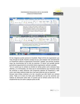 UNIVERSIDAD PEDAGOGICA DE EL SALVADOR 
CURSO DE POWER POINT 
144 | P á g i n a 
En las imágenes puedes apreciar el resultado. Elige la forma de organización que más cómoda te resulte. Nuestro consejo es que, para trabajar más cómodamente en PowerPoint utilices la organización horizontal o apilada, que permite visualizar mejor las herramientas de la cinta de opciones. Si tienes una pantalla grande panorámica seguramente te convendrá más la organización vertical o paralela. 
Ten en cuenta que la ventana se dividirá en tantas partes como ventanas haya abiertas y no minimizadas, de modo que te recomendamos que minimices todas las ventanas si estás utilizando más programas además de PowerPoint y este curso, para luego restaurar estas dos y que sean éstas las que se organicen. 
Aunque veas ambas ventanas a la vez, recuerda que sólo habrá una ventana activa. Fíjate en la barra de título para identificarla, ya que las acciones que realices se efectuarán sobre ésta. Si quieres que la ventana activa sea la otra, simplemente haz clic sobre cualquier parte de ella. 
 