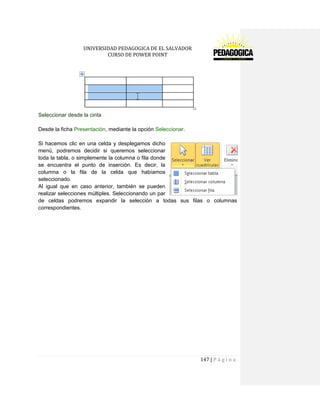 UNIVERSIDAD PEDAGOGICA DE EL SALVADOR 
CURSO DE POWER POINT 
147 | P á g i n a 
Seleccionar desde la cinta 
Desde la ficha Presentación, mediante la opción Seleccionar. 
Si hacemos clic en una celda y desplegamos dicho menú, podremos decidir si queremos seleccionar toda la tabla, o simplemente la columna o fila donde se encuentra el punto de inserción. Es decir, la columna o la fila de la celda que habíamos seleccionado. 
Al igual que en caso anterior, también se pueden realizar selecciones múltiples. Seleccionando un par de celdas podremos expandir la selección a todas sus filas o columnas correspondientes. 
 