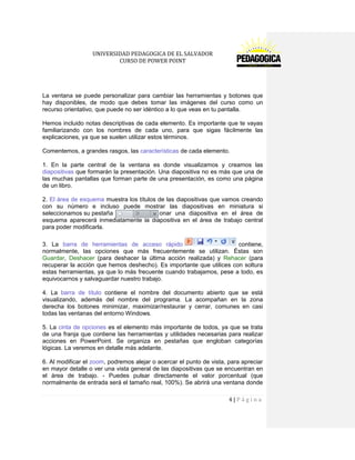 UNIVERSIDAD PEDAGOGICA DE EL SALVADOR 
CURSO DE POWER POINT 
4 | P á g i n a 
La ventana se puede personalizar para cambiar las herramientas y botones que hay disponibles, de modo que debes tomar las imágenes del curso como un recurso orientativo, que puede no ser idéntico a lo que veas en tu pantalla. 
Hemos incluido notas descriptivas de cada elemento. Es importante que te vayas familiarizando con los nombres de cada uno, para que sigas fácilmente las explicaciones, ya que se suelen utilizar estos términos. 
Comentemos, a grandes rasgos, las características de cada elemento. 
1. En la parte central de la ventana es donde visualizamos y creamos las diapositivas que formarán la presentación. Una diapositiva no es más que una de las muchas pantallas que forman parte de una presentación, es como una página de un libro. 
2. El área de esquema muestra los títulos de las diapositivas que vamos creando con su número e incluso puede mostrar las diapositivas en miniatura si seleccionamos su pestaña . Al seleccionar una diapositiva en el área de esquema aparecerá inmediatamente la diapositiva en el área de trabajo central para poder modificarla. 
3. La barra de herramientas de acceso rápidocontiene, normalmente, las opciones que más frecuentemente se utilizan. Éstas son Guardar, Deshacer (para deshacer la última acción realizada) y Rehacer (para recuperar la acción que hemos deshecho). Es importante que utilices con soltura estas herramientas, ya que lo más frecuente cuando trabajamos, pese a todo, es equivocarnos y salvaguardar nuestro trabajo. 
4. La barra de título contiene el nombre del documento abierto que se está visualizando, además del nombre del programa. La acompañan en la zona derecha los botones minimizar, maximizar/restaurar y cerrar, comunes en casi todas las ventanas del entorno Windows. 
5. La cinta de opciones es el elemento más importante de todos, ya que se trata de una franja que contiene las herramientas y utilidades necesarias para realizar acciones en PowerPoint. Se organiza en pestañas que engloban categorías lógicas. La veremos en detalle más adelante. 
6. Al modificar el zoom, podremos alejar o acercar el punto de vista, para apreciar en mayor detalle o ver una vista general de las diapositivas que se encuentran en el área de trabajo. - Puedes pulsar directamente el valor porcentual (que normalmente de entrada será el tamaño real, 100%). Se abrirá una ventana donde  