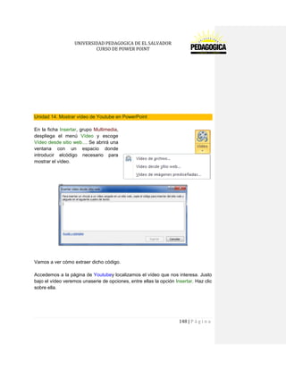 UNIVERSIDAD PEDAGOGICA DE EL SALVADOR 
CURSO DE POWER POINT 
148 | P á g i n a 
Unidad 14. Mostrar vídeo de Youtube en PowerPoint 
En la ficha Insertar, grupo Multimedia, despliega el menú Vídeo y escoge Vídeo desde sitio web.... Se abrirá una ventana con un espacio donde introducir elcódigo necesario para mostrar el vídeo. 
Vamos a ver cómo extraer dicho código. 
Accedemos a la página de Youtubey localizamos el vídeo que nos interesa. Justo bajo el vídeo veremos unaserie de opciones, entre ellas la opción Insertar. Haz clic sobre ella.  
