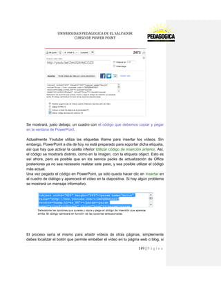 UNIVERSIDAD PEDAGOGICA DE EL SALVADOR 
CURSO DE POWER POINT 
149 | P á g i n a 
Se mostrará, justo debajo, un cuadro con el código que debemos copiar y pegar en la ventana de PowerPoint. 
Actualmente Youtube utiliza las etiquetas iframe para insertar los vídeos. Sin embargo, PowerPoint a día de hoy no está preparado para soportar dicha etiqueta, así que hay que activar la casilla inferior Utilizar código de inserción anterior. Así, el código se mostrará distinto, como en la imagen, con la etiqueta object. Esto es así ahora, pero es posible que en los service packs de actualización de Office posteriores ya no sea necesario realizar este paso, y sea posible utilizar el código más actual. 
Una vez pegado el código en PowerPoint, ya sólo queda hacer clic en Insertar en el cuadro de diálogo y aparecerá el vídeo en la diapositiva. Si hay algún problema se mostrará un mensaje informativo. 
El proceso sería el mismo para añadir vídeos de otras páginas, simplemente debes localizar el botón que permite embeber el vídeo en tu página web o blog, si  