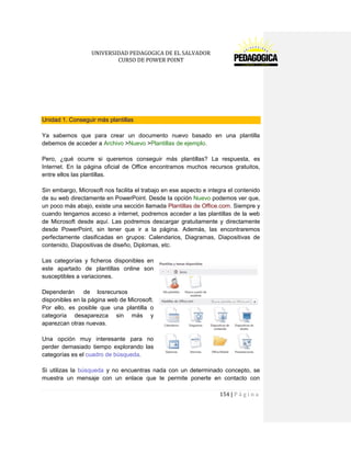 UNIVERSIDAD PEDAGOGICA DE EL SALVADOR 
CURSO DE POWER POINT 
154 | P á g i n a 
Unidad 1. Conseguir más plantillas 
Ya sabemos que para crear un documento nuevo basado en una plantilla debemos de acceder a Archivo >Nuevo >Plantillas de ejemplo. 
Pero, ¿qué ocurre si queremos conseguir más plantillas? La respuesta, es Internet. En la página oficial de Office encontramos muchos recursos gratuitos, entre ellos las plantillas. 
Sin embargo, Microsoft nos facilita el trabajo en ese aspecto e integra el contenido de su web directamente en PowerPoint. Desde la opción Nuevo podemos ver que, un poco más abajo, existe una sección llamada Plantillas de Office.com. Siempre y cuando tengamos acceso a internet, podremos acceder a las plantillas de la web de Microsoft desde aquí. Las podremos descargar gratuitamente y directamente desde PowerPoint, sin tener que ir a la página. Además, las encontraremos perfectamente clasificadas en grupos: Calendarios, Diagramas, Diapositivas de contenido, Diapositivas de diseño, Diplomas, etc. 
Las categorías y ficheros disponibles en este apartado de plantillas online son susceptibles a variaciones. 
Dependerán de los recursos disponibles en la página web de Microsoft. Por ello, es posible que una plantilla o categoría desaparezca sin más y aparezcan otras nuevas. 
Una opción muy interesante para no perder demasiado tiempo explorando las categorías es el cuadro de búsqueda. 
Si utilizas la búsqueda y no encuentras nada con un determinado concepto, se muestra un mensaje con un enlace que te permite ponerte en contacto con  