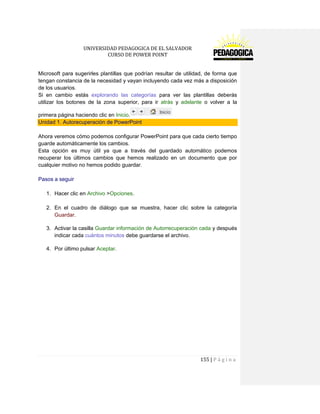 UNIVERSIDAD PEDAGOGICA DE EL SALVADOR 
CURSO DE POWER POINT 
155 | P á g i n a 
Microsoft para sugerirles plantillas que podrían resultar de utilidad, de forma que tengan constancia de la necesidad y vayan incluyendo cada vez más a disposición de los usuarios. 
Si en cambio estás explorando las categorías para ver las plantillas deberás utilizar los botones de la zona superior, para ir atrás y adelante o volver a la primera página haciendo clic en Inicio. Unidad 1. Autorecuperación de PowerPoint 
Ahora veremos cómo podemos configurar PowerPoint para que cada cierto tiempo guarde automáticamente los cambios. 
Esta opción es muy útil ya que a través del guardado automático podemos recuperar los últimos cambios que hemos realizado en un documento que por cualquier motivo no hemos podido guardar. 
Pasos a seguir 
1. Hacer clic en Archivo >Opciones. 
2. En el cuadro de diálogo que se muestra, hacer clic sobre la categoría Guardar. 
3. Activar la casilla Guardar información de Autorrecuperación cada y después indicar cada cuántos minutos debe guardarse el archivo. 
4. Por último pulsar Aceptar. 
 