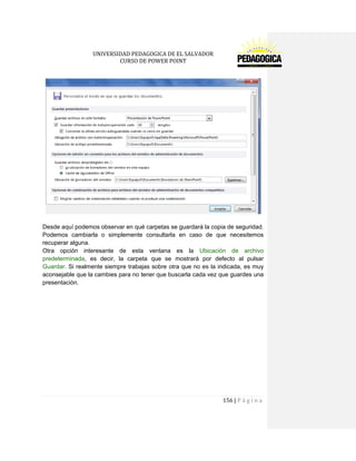 UNIVERSIDAD PEDAGOGICA DE EL SALVADOR 
CURSO DE POWER POINT 
156 | P á g i n a 
Desde aquí podemos observar en qué carpetas se guardará la copia de seguridad. Podemos cambiarla o simplemente consultarla en caso de que necesitemos recuperar alguna. 
Otra opción interesante de esta ventana es la Ubicación de archivo predeterminada, es decir, la carpeta que se mostrará por defecto al pulsar Guardar. Si realmente siempre trabajas sobre otra que no es la indicada, es muy aconsejable que la cambies para no tener que buscarla cada vez que guardes una presentación. 
 