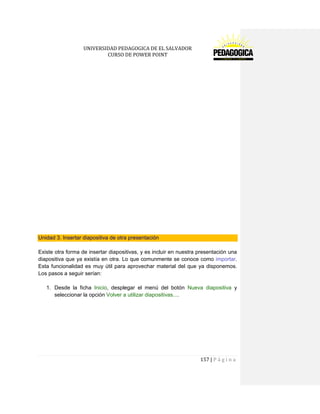 UNIVERSIDAD PEDAGOGICA DE EL SALVADOR 
CURSO DE POWER POINT 
157 | P á g i n a 
Unidad 3. Insertar diapositiva de otra presentación 
Existe otra forma de insertar diapositivas, y es incluir en nuestra presentación una diapositiva que ya existía en otra. Lo que comunmente se conoce como importar. Esta funcionalidad es muy útil para aprovechar material del que ya disponemos. Los pasos a seguir serían: 
1. Desde la ficha Inicio, desplegar el menú del botón Nueva diapositiva y seleccionar la opción Volver a utilizar diapositivas.... 
 