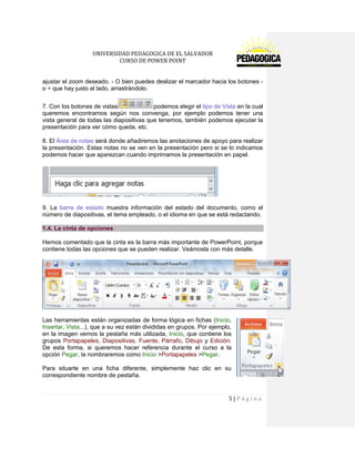 UNIVERSIDAD PEDAGOGICA DE EL SALVADOR 
CURSO DE POWER POINT 
5 | P á g i n a 
ajustar el zoom deseado. - O bien puedes deslizar el marcador hacia los botones - o + que hay justo al lado, arrastrándolo. 
7. Con los botones de vistaspodemos elegir el tipo de Vista en la cual queremos encontrarnos según nos convenga, por ejemplo podemos tener una vista general de todas las diapositivas que tenemos, también podemos ejecutar la presentación para ver cómo queda, etc. 
8. El Área de notas será donde añadiremos las anotaciones de apoyo para realizar la presentación. Estas notas no se ven en la presentación pero si se lo indicamos podemos hacer que aparezcan cuando imprimamos la presentación en papel. 
9. La barra de estado muestra información del estado del documento, como el número de diapositivas, el tema empleado, o el idioma en que se está redactando. 1.4. La cinta de opciones 
Hemos comentado que la cinta es la barra más importante de PowerPoint, porque contiene todas las opciones que se pueden realizar. Veámosla con más detalle. 
Las herramientas están organizadas de forma lógica en fichas (Inicio, Insertar, Vista...), que a su vez están divididas en grupos. Por ejemplo, en la imagen vemos la pestaña más utilizada, Inicio, que contiene los grupos Portapapeles, Diapositivas, Fuente, Párrafo, Dibujo y Edición. De esta forma, si queremos hacer referencia durante el curso a la opción Pegar, la nombraremos como Inicio >Portapapeles >Pegar. 
Para situarte en una ficha diferente, simplemente haz clic en su correspondiente nombre de pestaña.  
